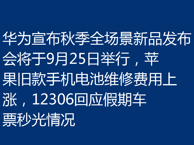 华为宣布秋季全场景新品发布会将于9月25日举行，苹果旧款手机电池维修费用上涨，12306回应假期车票秒光情况
