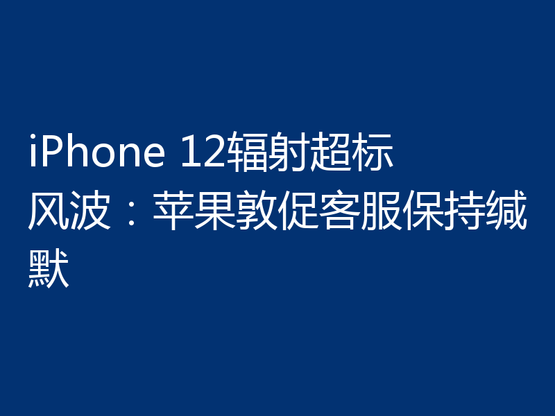 iPhone 12辐射超标风波：苹果敦促客服保持缄默