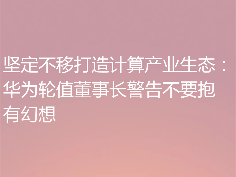 坚定不移打造计算产业生态：华为轮值董事长警告不要抱有幻想