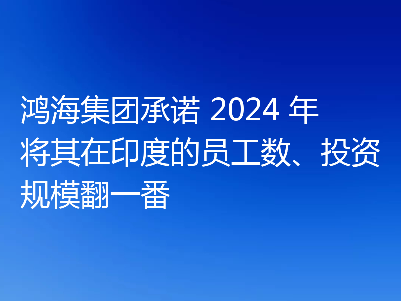 鸿海集团承诺 2024 年将其在印度的员工数、投资规模翻一番