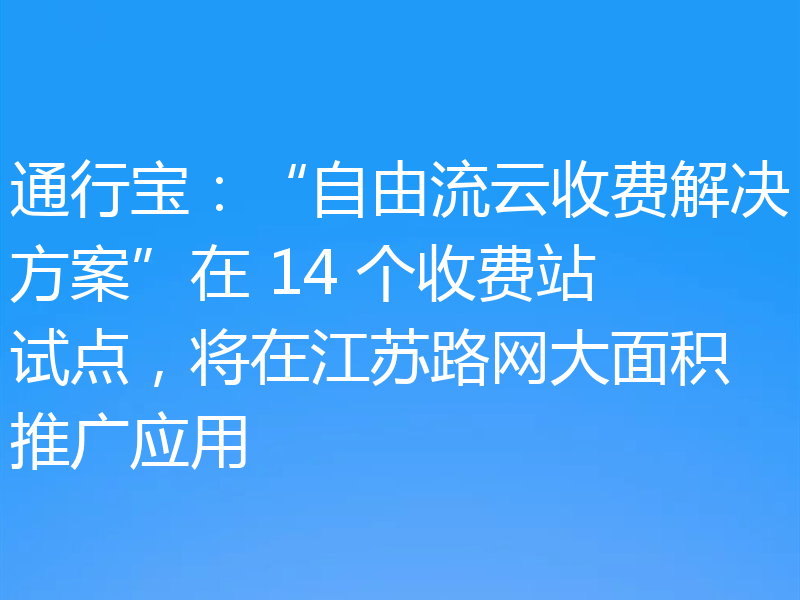 通行宝：“自由流云收费解决方案”在 14 个收费站试点，将在江苏路网大面积推广应用