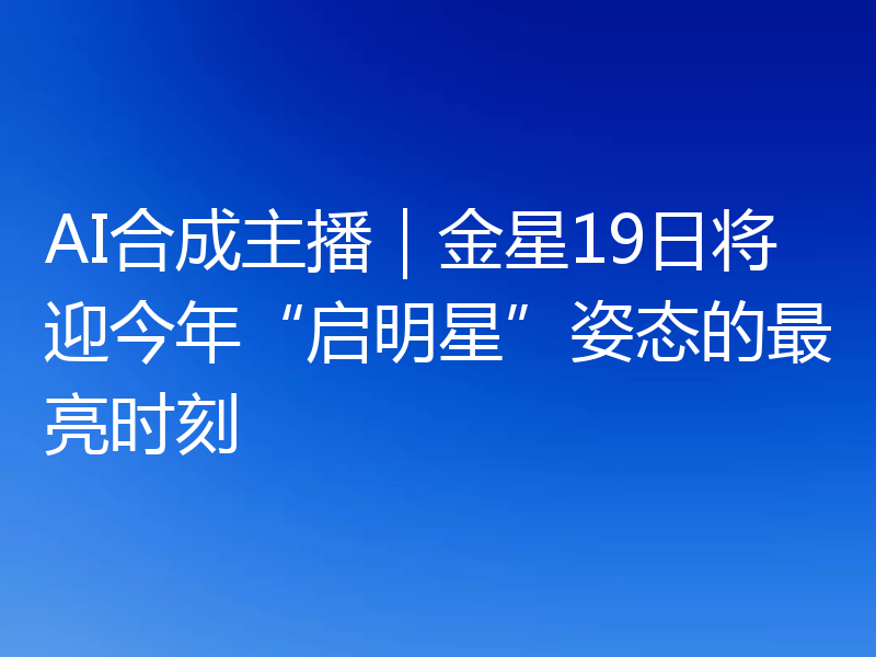 AI合成主播｜金星19日将迎今年“启明星”姿态的最亮时刻