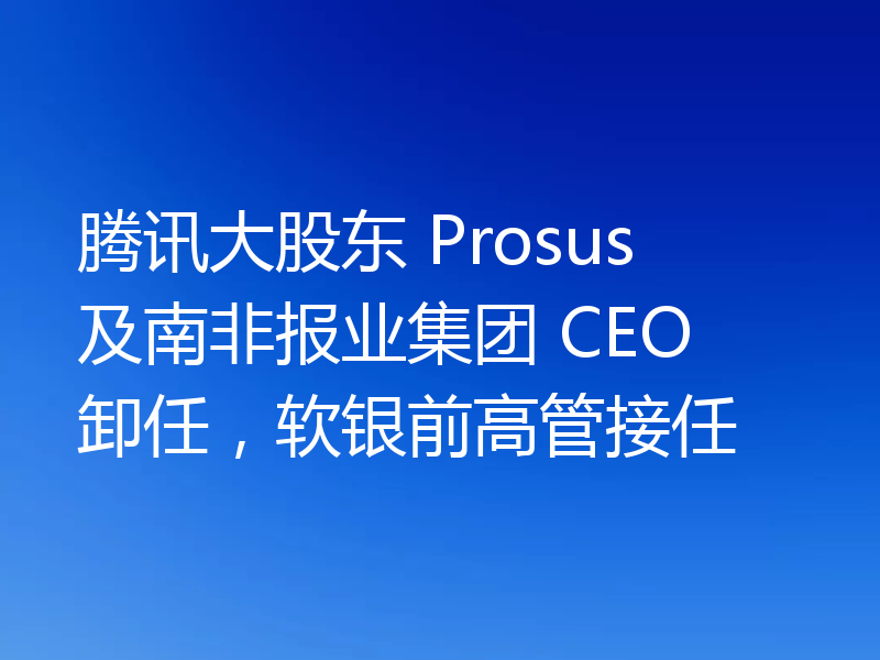 腾讯大股东 Prosus 及南非报业集团 CEO 卸任，软银前高管接任