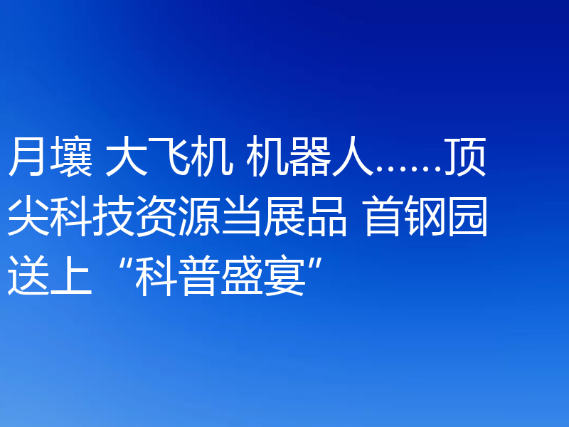 月壤 大飞机 机器人……顶尖科技资源当展品 首钢园送上“科普盛宴”