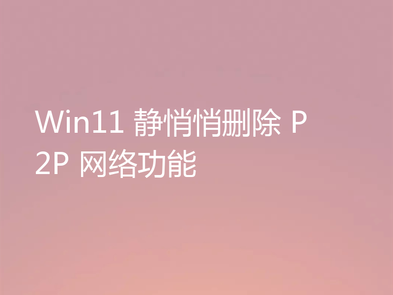 Win11 静悄悄删除 P2P 网络功能