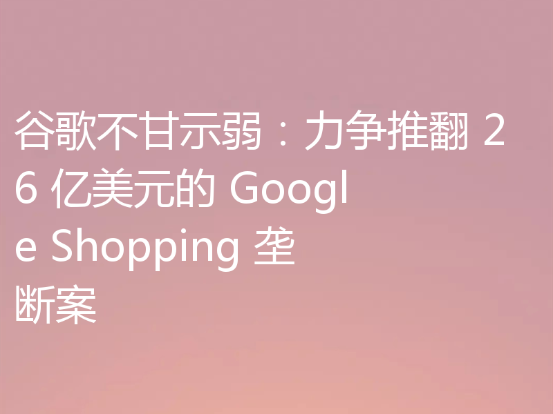 谷歌不甘示弱：力争推翻 26 亿美元的 Google Shopping 垄断案