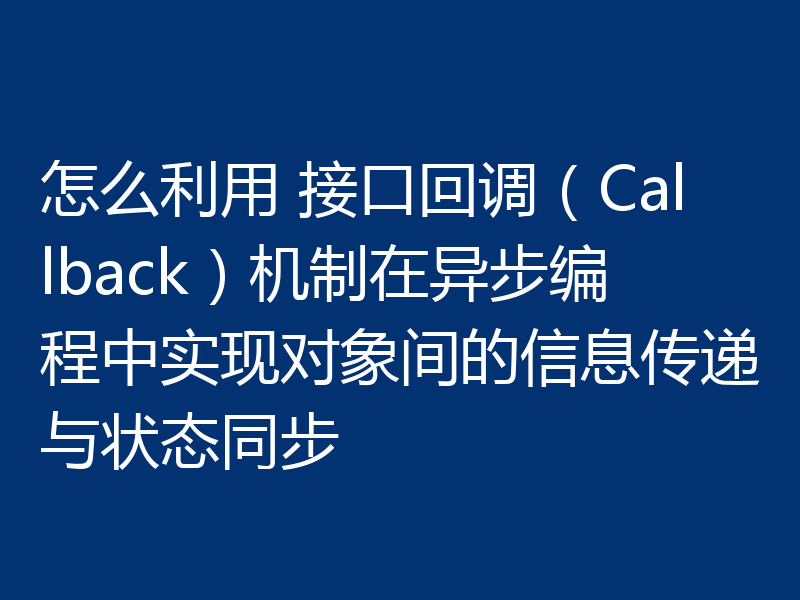 怎么利用 接口回调（Callback）机制在异步编程中实现对象间的信息传递与状态同步