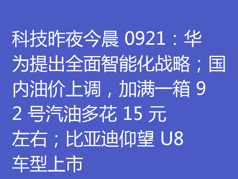 科技昨夜今晨 0921：华为提出全面智能化战略；国内油价上调，加满一箱 92 号汽油多花 15 元左右；比亚迪仰望 U8 车型上市