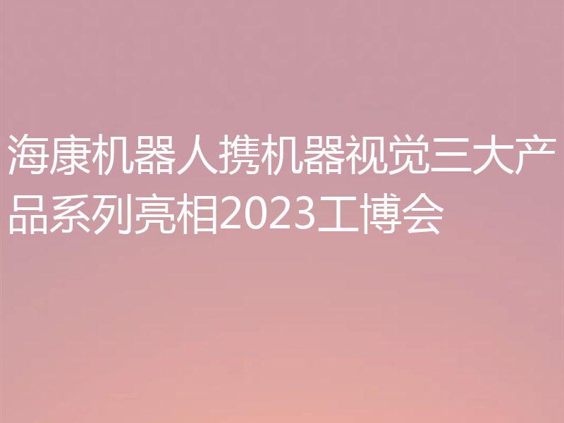 海康机器人携机器视觉三大产品系列亮相2023工博会