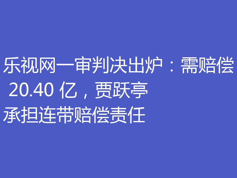 乐视网一审判决出炉：需赔偿 20.40 亿，贾跃亭承担连带赔偿责任