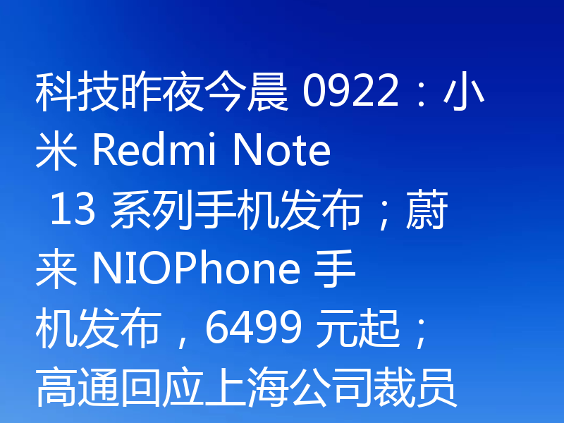 科技昨夜今晨 0922：小米 Redmi Note 13 系列手机发布；蔚来 NIOPhone 手机发布，6499 元起；高通回应上海公司裁员