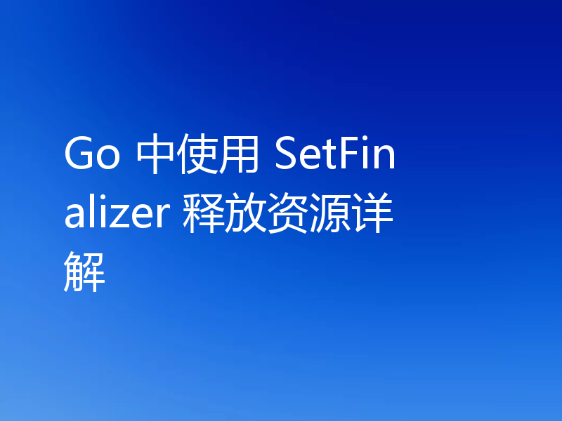 Go 中使用 SetFinalizer 释放资源详解