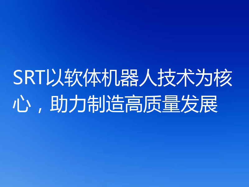 SRT以软体机器人技术为核心，助力制造高质量发展