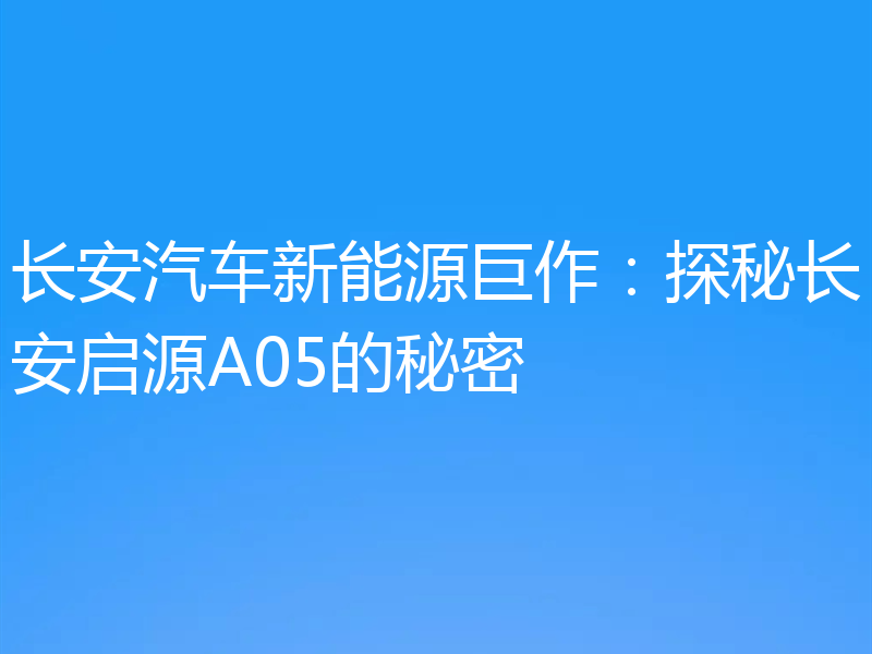 长安汽车新能源巨作：探秘长安启源A05的秘密