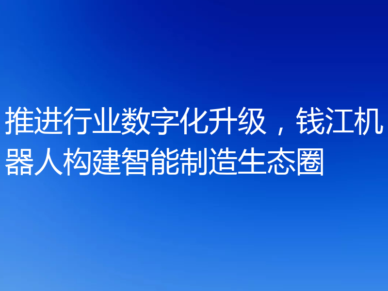 推进行业数字化升级，钱江机器人构建智能制造生态圈