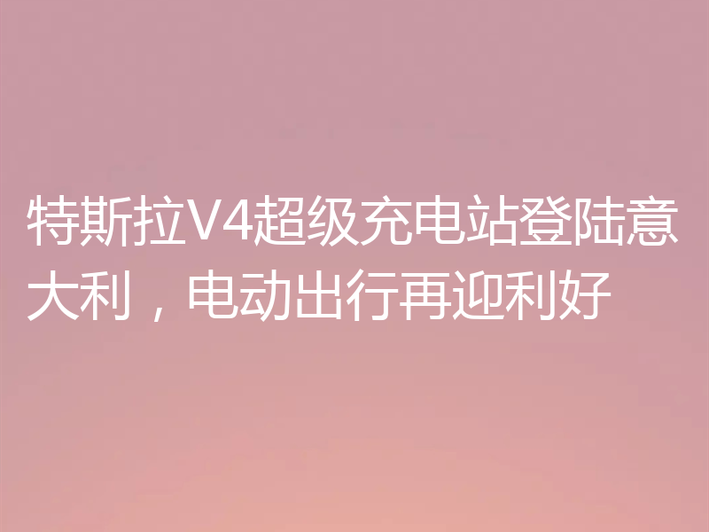 特斯拉V4超级充电站登陆意大利，电动出行再迎利好