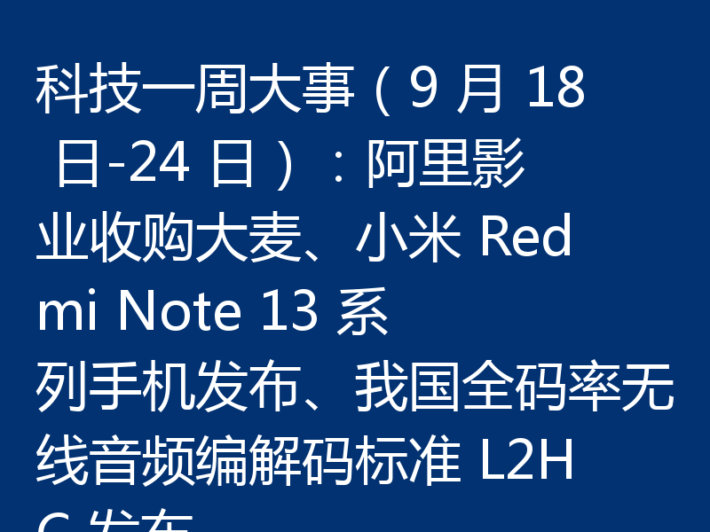 科技一周大事（9 月 18 日-24 日）：阿里影业收购大麦、小米 Redmi Note 13 系列手机发布、我国全码率无线音频编解码标准 L2HC 发布