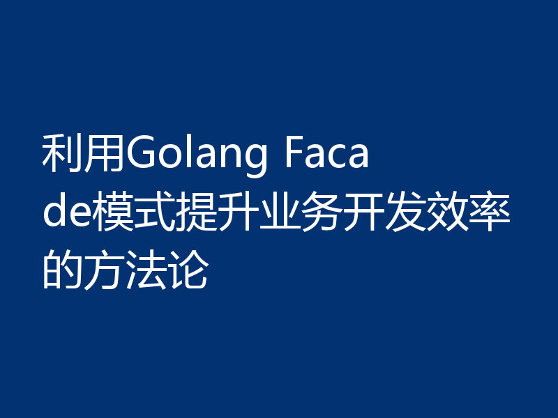 利用Golang Facade模式提升业务开发效率的方法论