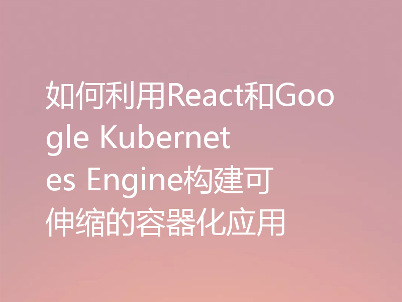 如何利用React和Google Kubernetes Engine构建可伸缩的容器化应用