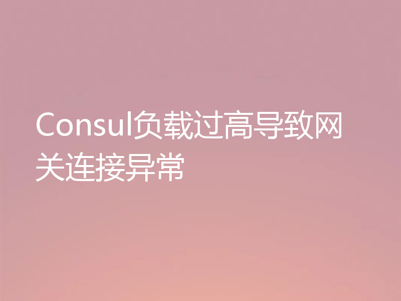 Consul负载过高导致网关连接异常