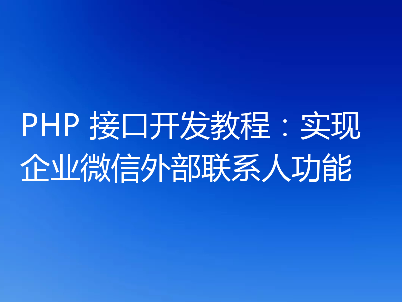 PHP 接口开发教程：实现企业微信外部联系人功能