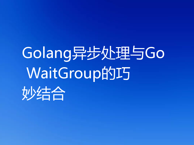 Golang异步处理与Go WaitGroup的巧妙结合