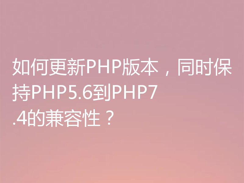 如何更新PHP版本，同时保持PHP5.6到PHP7.4的兼容性？