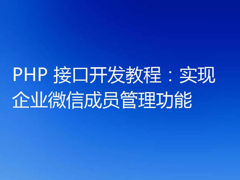 PHP 接口开发教程：实现企业微信成员管理功能