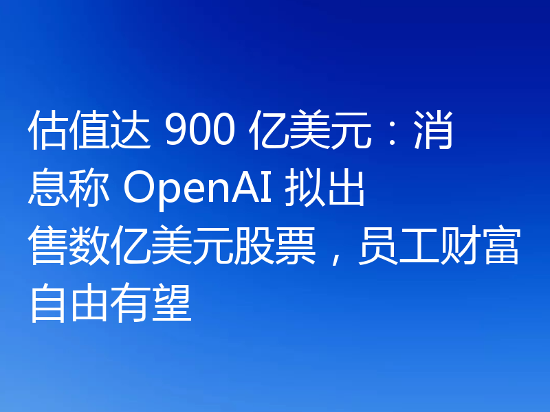 估值达 900 亿美元：消息称 OpenAI 拟出售数亿美元股票，员工财富自由有望