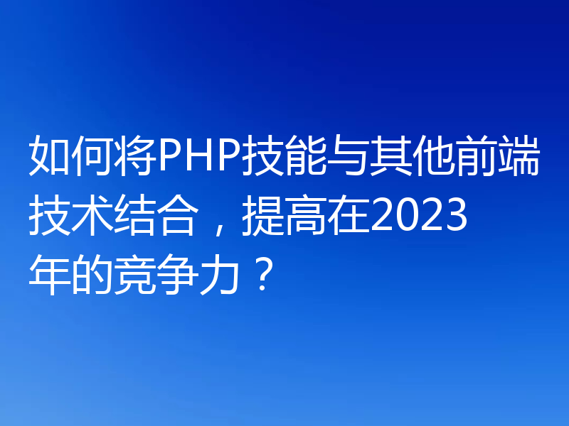 如何将PHP技能与其他前端技术结合，提高在2023年的竞争力？