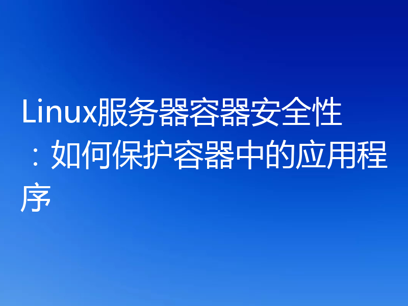 Linux服务器容器安全性：如何保护容器中的应用程序