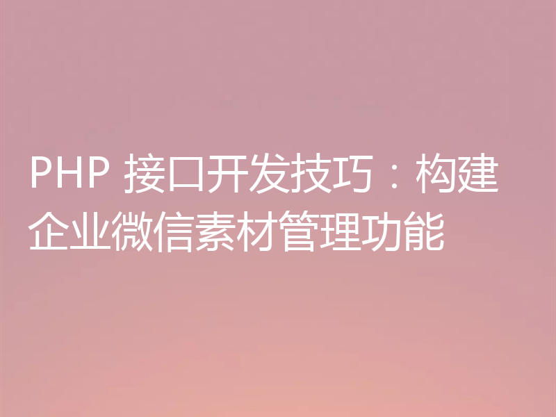 PHP 接口开发技巧：构建企业微信素材管理功能