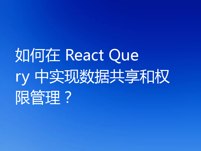 如何在 React Query 中实现数据共享和权限管理？