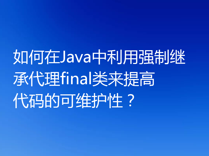 如何在Java中利用强制继承代理final类来提高代码的可维护性？