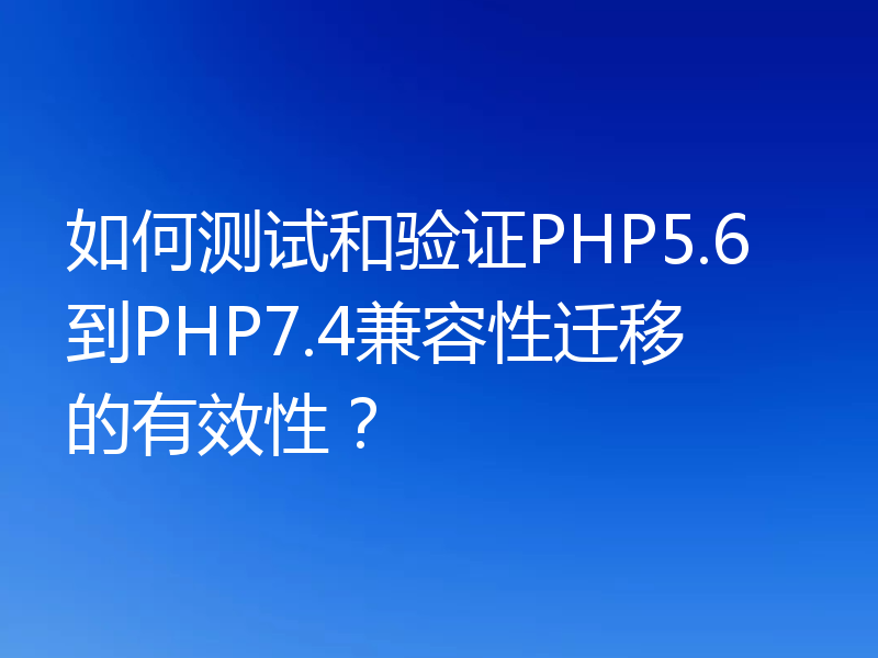 如何测试和验证PHP5.6到PHP7.4兼容性迁移的有效性？