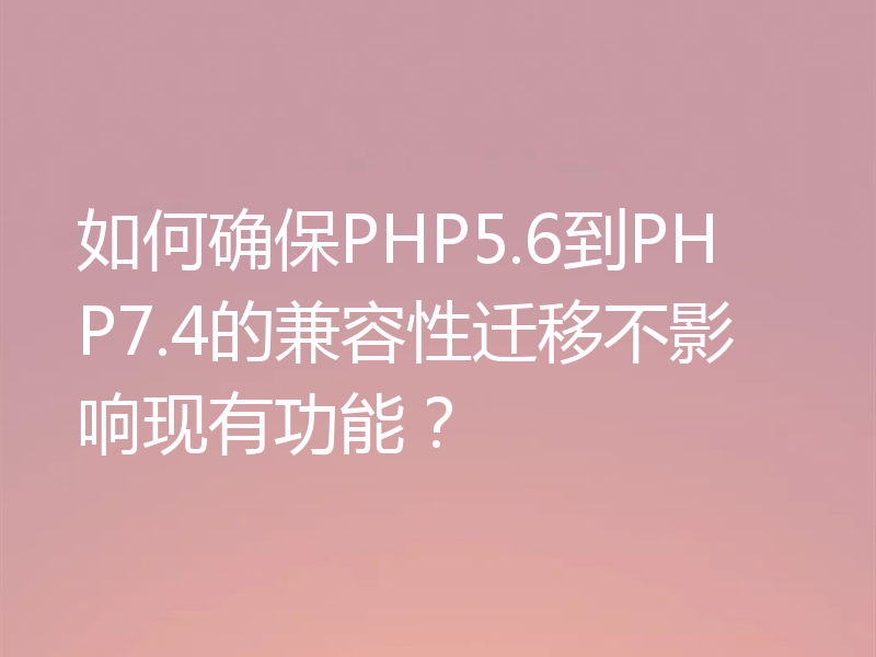 如何确保PHP5.6到PHP7.4的兼容性迁移不影响现有功能？