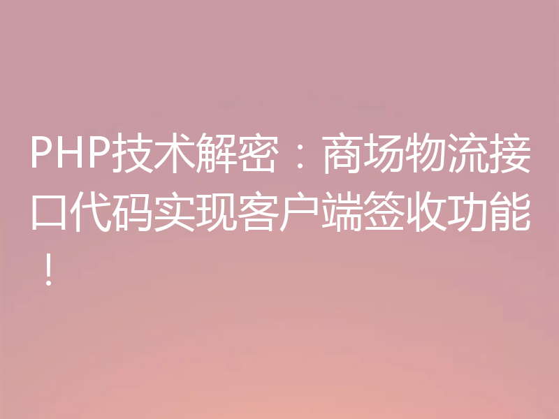 PHP技术解密：商场物流接口代码实现客户端签收功能！