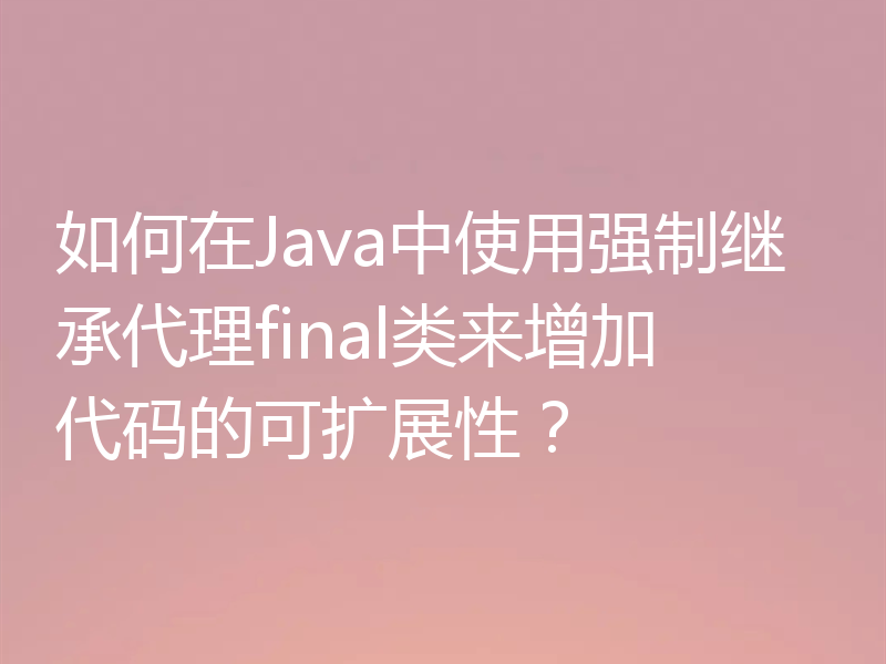 如何在Java中使用强制继承代理final类来增加代码的可扩展性？