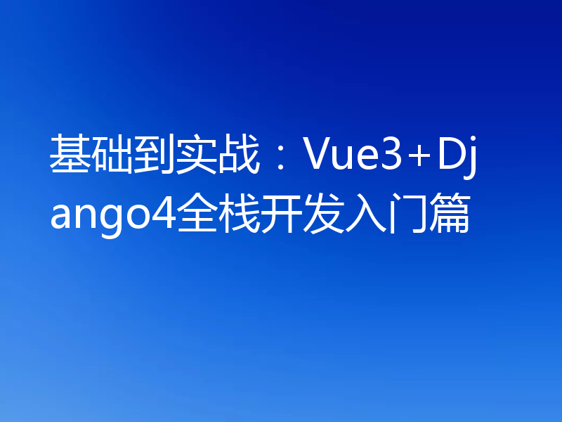 基础到实战：Vue3+Django4全栈开发入门篇