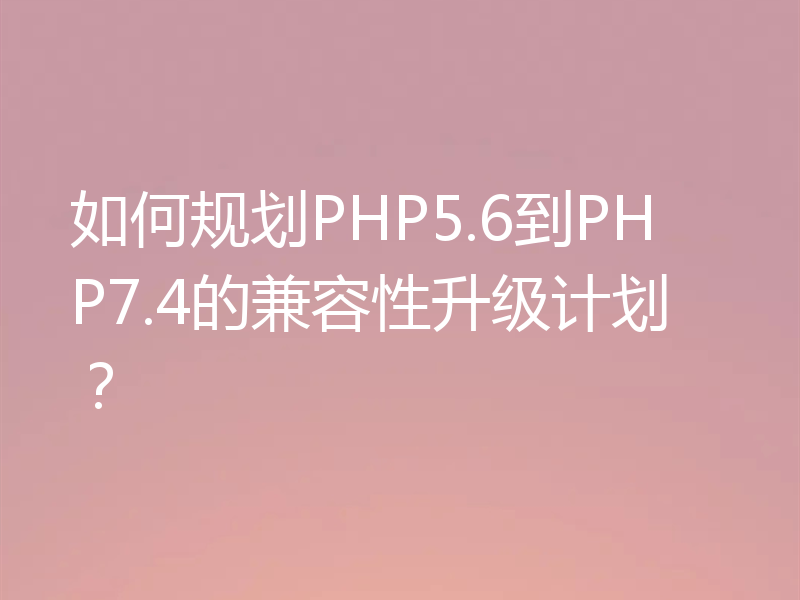 如何规划PHP5.6到PHP7.4的兼容性升级计划？