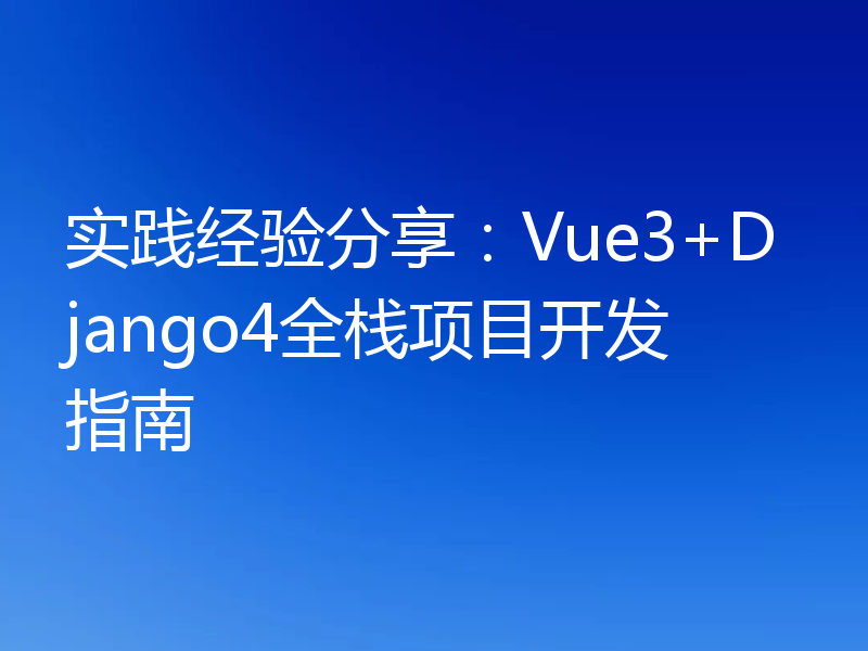 实践经验分享：Vue3+Django4全栈项目开发指南