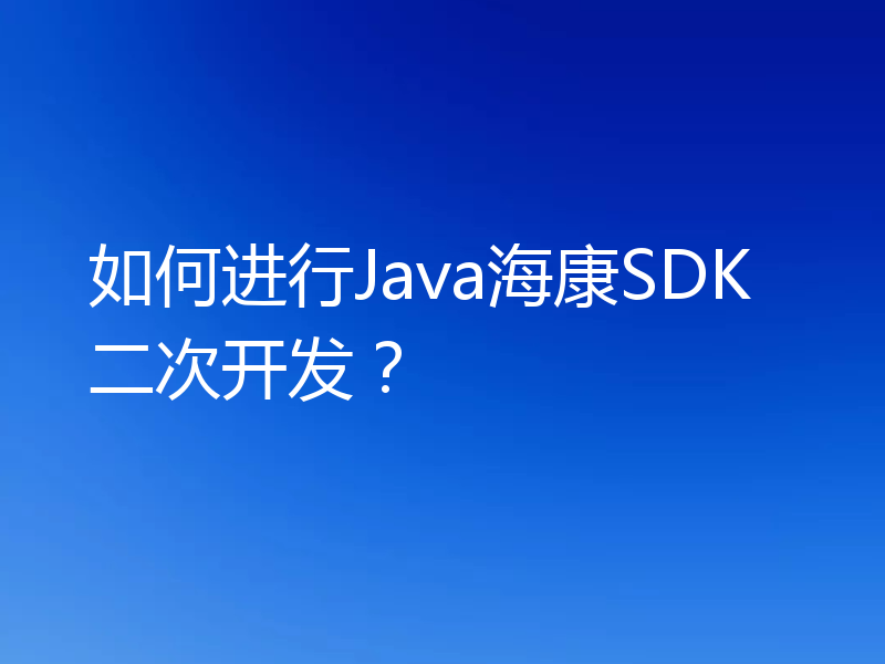 如何进行Java海康SDK二次开发？