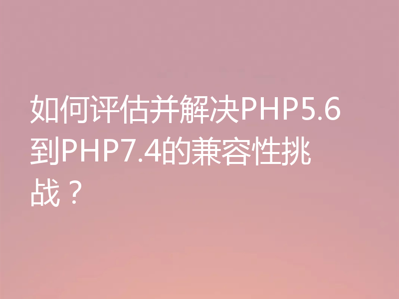 如何评估并解决PHP5.6到PHP7.4的兼容性挑战？