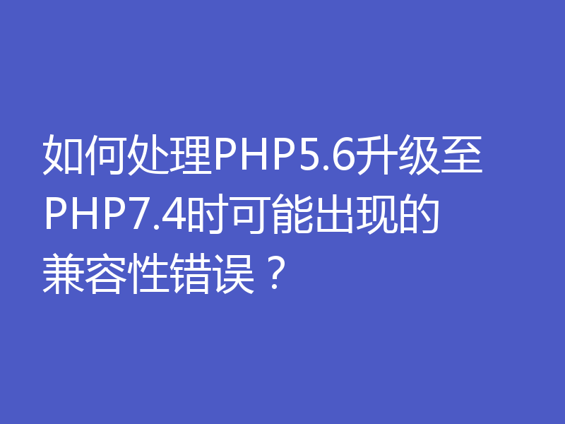 如何处理PHP5.6升级至PHP7.4时可能出现的兼容性错误？