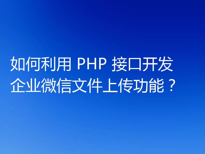 如何利用 PHP 接口开发企业微信文件上传功能？