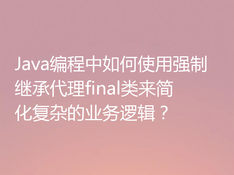 Java编程中如何使用强制继承代理final类来简化复杂的业务逻辑？