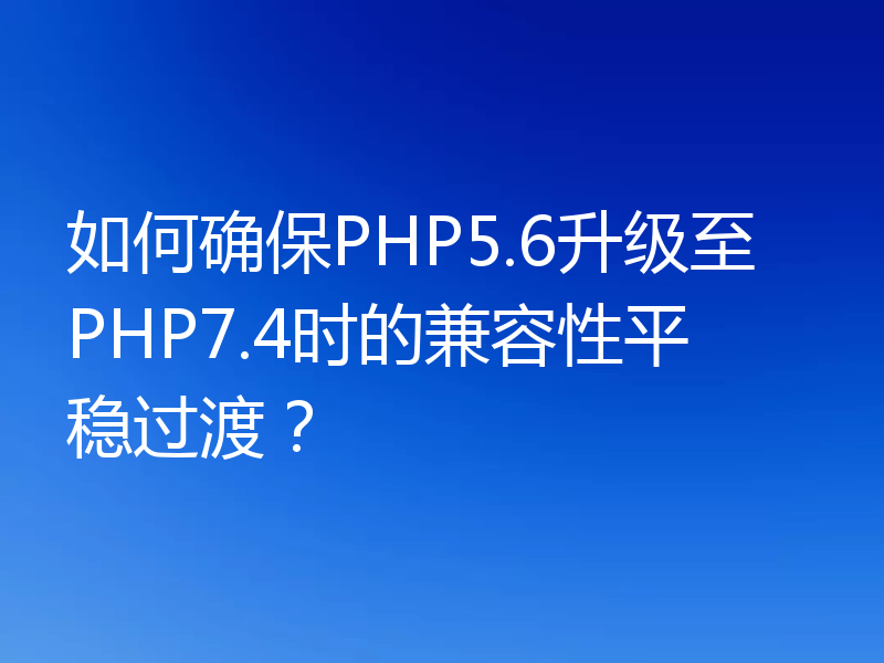 如何确保PHP5.6升级至PHP7.4时的兼容性平稳过渡？