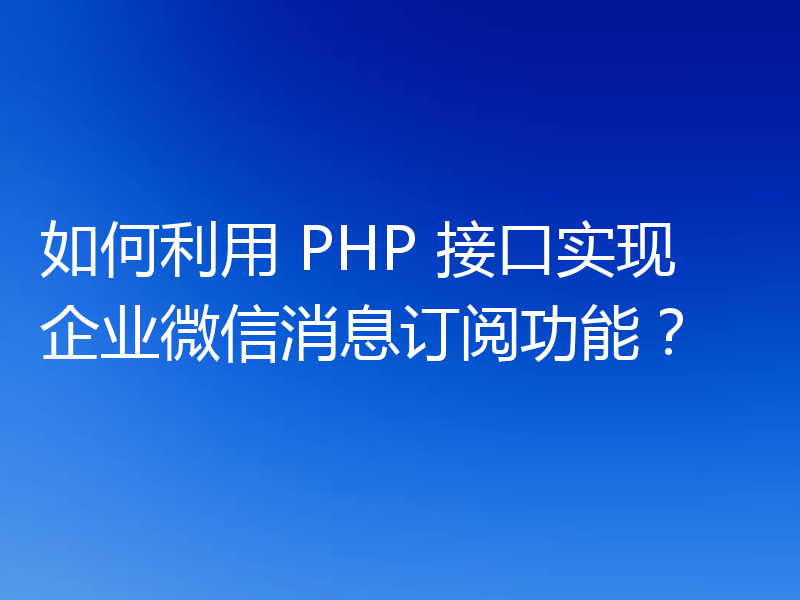 如何利用 PHP 接口实现企业微信消息订阅功能？