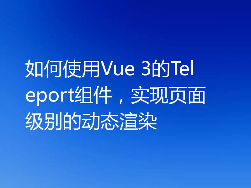 如何使用Vue 3的Teleport组件，实现页面级别的动态渲染