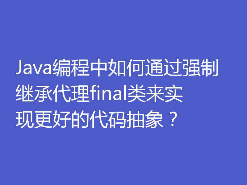 Java编程中如何通过强制继承代理final类来实现更好的代码抽象？